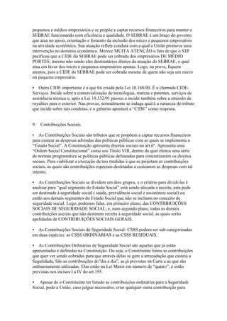 pequenos e médios empresários e se propõe a captar recursos financeiros para manter o
SEBRAE funcionando com eficiência e qualidade. O SEBRAE é um braço do governo
que atua no apoio, orientação e fomento da inclusão dos micro e pequenos empresários
na atividade econômica. Sua atuação reflete conduta com a qual a União promove uma
intervenção no domínio econômico. Merece MUITA ATENÇÃO o fato de que o STF
pacificou que a CIDE do SEBRAE pode ser cobrada dos empresários DE MÉDIO
PORTES, mesmo não sendo eles destinatários diretos da atuação do SEBRAE, o qual
atua em favor dos micro e pequenos empresários apenas. Logo, na prova, fiquem
atentos, pois a CIDE do SEBRAE pode ser cobrada mesmo de quem não seja um micro
ou pequeno empresário.

• Outra CIDE importante é a que foi criada pela Lei 10.168/00. É a chamada CIDE-
Serviços. Incide sobre a comercialização de tecnologias, marcas e patentes, serviços de
assistência técnica e, após a Lei 10.332/01 passou a incidir também sobre a emissão de
royalties para o exterior. Nas provas, normalmente se indaga qual é a natureza do tributo
que incide sobre tais condutas, e o gabarito apontará a “CIDE” como resposta.


9.   Contribuições Sociais.

• As Contribuições Sociais são tributos que se propõem a captar recursos financeiros
para custear as despesas advindas das políticas públicas com as quais se implementa o
“Estado Social”. A Constituição apresenta direitos sociais no art.6º. Apresenta uma
“Ordem Social Constitucional” como seu Título VIII, dentro da qual elenca uma série
de normas programática se políticas públicas delineadas para concretizarem os direitos
sociais. Para viabilizar a execução de tais medidas é que se projetam as contribuições
sociais, as quais são contribuições especiais destinadas a custearem as despesas com tal
intento;

• As Contribuições Sociais se dividem em dois grupos, e o critério para dividi-las é
analisar para “qual segmento do Estado Social” está sendo alocada a receita; esta pode
ser destinada à seguridade social ( saúde, previdência social e assistência social) ou
então aos demais segmentos do Estado Social que não se incluam no conceito de
seguridade social. Logo, podemos falar, em primeiro plano, das CONTRIBUIÇÕES
SOCIAIS DE SEGURIDADE SOCIAL; e, num segundo plano, todas as demais
contribuições sociais que não destinem receita à seguridade social, as quais serão
apelidadas de CONTRIBUIÇÕES SOCIAIS GERAIS.

• As Contribuições Sociais de Seguridade Social- CSSS podem ser sub-categorizadas
em duas espécies: as CSSS ORDINÁRIAS e as CSSS RESIDUAIS.

• As Contribuições Ordinárias de Seguridade Social são aquelas que já estão
apresentadas e definidas na Constituição. Ou seja, o Constituinte listou as contribuições
que quer ver sendo cobradas para que através delas se gere a arrecadação que custeia a
Seguridade. São as contribuições do”dia a dia”, as já previstas na Carta e as que são
ordinariamente utilizadas. Elas estão na Lei Maior em número de “quatro”, e estão
previstas nos incisos I a IV do art.195.

• Apesar de o Constituinte ter listado as contribuições ordinárias para a Seguridade
Social, pode a União, caso julgue necessário, criar qualquer outra contribuição para
 