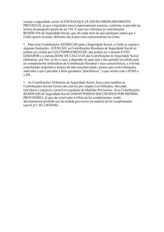 custear a seguridade social ALÉM DAS QUE JÁ ESTÃO ORDINARIAMENTE
PREVISTAS, já que o legislador maior expressamente autoriza, conforme se percebe na
leitura do parágrafo quarto do art.195. E aqui nos referimos às contribuições
RESIDUAIS de Seguridade Social, que são nada mais do que quaisquer outras que a
União queira inventar, diferente das já previstas expressamente na Carta;

• Para criar Contribuições RESIDUAIS para a Seguridade Social, a União se sujeita a
algumas limitações. ATENÇÃO: as Contribuições Residuais de Seguridade Social só
podem ser criadas por LEI COMPLEMENTAR; não podem ter o mesmo FATO
GERADOR e a mesma BASE DE CÁLCULO das Contribuições de Seguridade Social
Ordinárias; por fim, se for o caso, a depender de qual seja o fato gerador escolhido pela
lei complementar instituidora da Contribuição Residual e suas características, a referida
contribuição respeitará a técnica da não cumulatividade, técnica que evita tributações
indevidas e que é peculiar a fatos geradores “plurifásicos”, o que ocorre com o ICMS e
o IPI.

• As Contribuições Ordinárias de Seguridade Social, bem como também as
Contribuições Sociais Gerais são criáveis por simples Lei Ordinária. Havendo
relevância e urgência, é possível expedição de Medidas Provisórias. Já as Contribuições
RESIDUAIS de Seguridade Social JAMAIS PODEM SER CRIADAS POR MEDIDA
PROVISÓRIA, já que são reservadas à órbita da lei complementar, sendo
absolutamente proibido uso de medida provisória em matéria de lei complementar
(art.62,§1º, III, CRFB/88).
 
