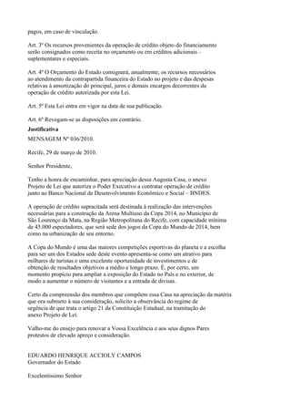 pagos, em caso de vinculação.

Art. 3º Os recursos provenientes da operação de crédito objeto do financiamento
serão consignados como receita no orçamento ou em créditos adicionais –
suplementares e especiais.

Art. 4º O Orçamento do Estado consignará, anualmente, os recursos necessários
ao atendimento da contrapartida financeira do Estado no projeto e das despesas
relativas à amortização do principal, juros e demais encargos decorrentes da
operação de crédito autorizada por esta Lei.

Art. 5º Esta Lei entra em vigor na data de sua publicação.

Art. 6º Revogam-se as disposições em contrário.
Justificativa
MENSAGEM Nº 036/2010.

Recife, 29 de março de 2010.

Senhor Presidente,

Tenho a honra de encaminhar, para apreciação dessa Augusta Casa, o anexo
Projeto de Lei que autoriza o Poder Executivo a contratar operação de crédito
junto ao Banco Nacional de Desenvolvimento Econômico e Social – BNDES.

A operação de crédito supracitada será destinada à realização das intervenções
necessárias para a construção da Arena Multiuso da Copa 2014, no Município de
São Lourenço da Mata, na Região Metropolitana do Recife, com capacidade mínima
de 45.000 espectadores, que será sede dos jogos da Copa do Mundo de 2014, bem
como na urbanização de seu entorno.

A Copa do Mundo é uma das maiores competições esportivas do planeta e a escolha
para ser um dos Estados sede deste evento apresenta-se como um atrativo para
milhares de turistas e uma excelente oportunidade de investimentos e de
obtenção de resultados objetivos a médio e longo prazo. É, por certo, um
momento propício para ampliar a exposição do Estado no País e no exterior, de
modo a aumentar o número de visitantes e a entrada de divisas.

Certo da compreensão dos membros que compõem essa Casa na apreciação da matéria
que ora submeto à sua consideração, solicito a observância do regime de
urgência de que trata o artigo 21 da Constituição Estadual, na tramitação do
anexo Projeto de Lei.

Valho-me do ensejo para renovar a Vossa Excelência e aos seus dignos Pares
protestos de elevado apreço e consideração.


EDUARDO HENRIQUE ACCIOLY CAMPOS
Governador do Estado

Excelentíssimo Senhor
 