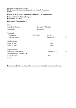 Deputado GUILHERME UCHÔA
DD. Presidente da Assembleia Legislativa do Estado de Pernambuco
NESTA
PALÁCIO DO CAMPO DAS PRINCESAS, em 29 de março de 2010.
Eduardo Henrique Accioly Campos
Governador do Estado
Informações Complementares

Status
Situação de Trâmite:                         Enviada p/Publicação
Localização:                                 Publicação

Tramitação
1ª Publicação                         30/03/2010            D.P.L.:                5
1ª Inserção na O.D.:                                        Página D.P.L.:         0

Sessão Plenária
Result. 1ª Disc.:                                                  Data:
Result. 2ª Disc.:                                                  Data:

Resultado Final
Publicação Redação Final:                                    Página D.P.L.:        0
Inserção Redação Final na O.D.:
Resultado Final:                                             Data:
Lei nº




Esta proposição não possui emendas, pareceres ou outros documentos relacionados.
 