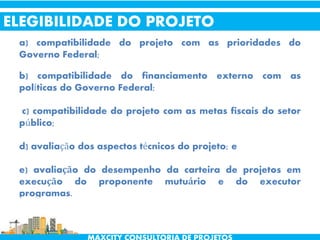 a) compatibilidade do projeto com as prioridades do
Governo Federal;
b) compatibilidade do financiamento externo com as
políticas do Governo Federal;
c) compatibilidade do projeto com as metas fiscais do setor
público;
d) avaliação dos aspectos técnicos do projeto; e
e) avaliação do desempenho da carteira de projetos em
execução do proponente mutuário e do executor
programas.
ELEGIBILIDADE DO PROJETO
 