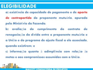 a) existência de capacidade de pagamento e de aporte
de contrapartida do proponente mutuário, apurada
pelo Ministério da Fazenda;
b) avaliação do cumprimento do contrato de
renegociação da dívida entre o proponente mutuário e
a União e do programa de ajuste fiscal a ele associado,
quando existirem; e
c) informação quanto à adimplência com relação às
metas e aos compromissos assumidos com a União.
ELEGIBILIDADE
 