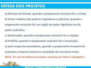 a) Ministro de Estado, quando o proponente mutuário for a União;
b) titular máximo dos poderes legislativo e judiciário, quando o
proponente mutuário for um órgão do poder legislativo ou do
poder judiciário;
c) Governador, quando o proponente mutuário for o estado;
d) Prefeito, quando o proponente mutuário for o município;
e) pelo respectivo presidente, quando o proponente mutuário for
autarquia, empresa estatal ou sociedade de economia mista.
NOTA: Em caso de defesa do projeto a presença do titular é obrigatória
DEFESA DOS PROJETOS
 