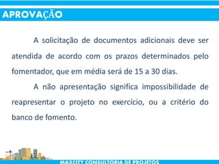 A solicitação de documentos adicionais deve ser
atendida de acordo com os prazos determinados pelo
fomentador, que em média será de 15 a 30 dias.
A não apresentação significa impossibilidade de
reapresentar o projeto no exercício, ou a critério do
banco de fomento.
APROVAÇÃO
 