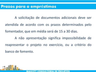 A solicitação de documentos adicionais deve ser
atendida de acordo com os prazos determinados pelo
fomentador, que em média será de 15 a 30 dias.
A não apresentação significa impossibilidade de
reapresentar o projeto no exercício, ou a critério do
banco de fomento.
Prazos para o empréstimos
 