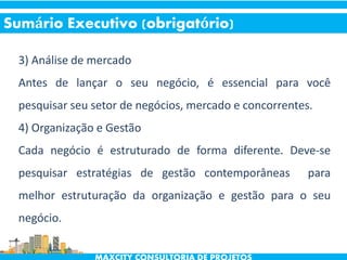 3) Análise de mercado
Antes de lançar o seu negócio, é essencial para você
pesquisar seu setor de negócios, mercado e concorrentes.
4) Organização e Gestão
Cada negócio é estruturado de forma diferente. Deve-se
pesquisar estratégias de gestão contemporâneas para
melhor estruturação da organização e gestão para o seu
negócio.
Sumário Executivo (obrigatório)
 