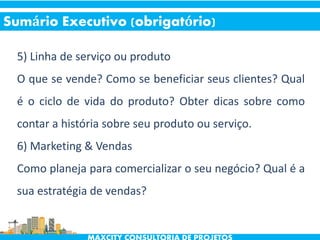5) Linha de serviço ou produto
O que se vende? Como se beneficiar seus clientes? Qual
é o ciclo de vida do produto? Obter dicas sobre como
contar a história sobre seu produto ou serviço.
6) Marketing & Vendas
Como planeja para comercializar o seu negócio? Qual é a
sua estratégia de vendas?
Sumário Executivo (obrigatório)
 
