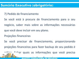 7) Pedido de financiamento
Se você está à procura de financiamento para o seu
negócio, saber mais sobre as informações necessárias
que você deve incluir em seu plano.
Projeções financeiras
Se você precisar de financiamento, proporcionando
projeções financeiras para fazer backup de seu pedido é
crítica. Saber quais as informações que você precisa
incluir em suas projeções financeiras para o seu
Sumário Executivo (obrigatório)
 