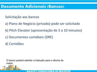 Solicitação aos bancos
a) Plano de Negócio (privado) pode ser solicitado
b) Pitch Elevator (apresentação de 5 a 10 minutos)
c) Documentos contábeis (DRE)
d) Certidões
Documento Adicionais (Bancos)
O banco poderá solicitar a tradução para o idioma da
matriz
 