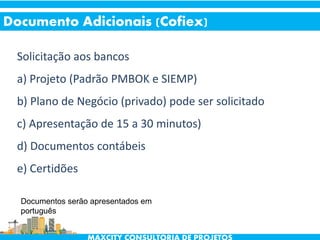 Solicitação aos bancos
a) Projeto (Padrão PMBOK e SIEMP)
b) Plano de Negócio (privado) pode ser solicitado
c) Apresentação de 15 a 30 minutos)
d) Documentos contábeis
e) Certidões
Documento Adicionais (Cofiex)
Documentos serão apresentados em
português
 