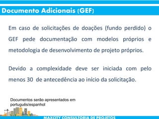 Em caso de solicitações de doações (fundo perdido) o
GEF pede documentação com modelos próprios e
metodologia de desenvolvimento de projeto próprios.
Devido a complexidade deve ser iniciada com pelo
menos 30 de antecedência ao início da solicitação.
Documento Adicionais (GEF)
Documentos serão apresentados em
português/espanhol
 