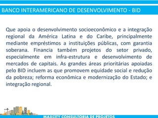 Que apoia o desenvolvimento socioeconômico e a integração
regional da América Latina e do Caribe, principalmente
mediante empréstimos a instituições públicas, com garantia
soberana. Financia também projetos do setor privado,
especialmente em infra-estrutura e desenvolvimento de
mercados de capitais. As grandes áreas prioritárias apoiadas
pelo BID incluem as que promovem equidade social e redução
da pobreza; reforma econômica e modernização do Estado; e
integração regional.
BANCO INTERAMERICANO DE DESENVOLVIMENTO - BID
 