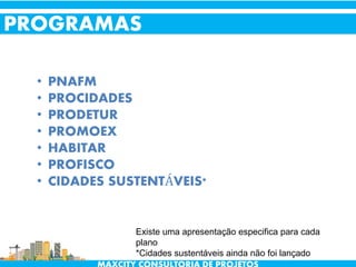 • PNAFM
• PROCIDADES
• PRODETUR
• PROMOEX
• HABITAR
• PROFISCO
• CIDADES SUSTENTÁVEIS*
PROGRAMAS
Existe uma apresentação especifica para cada
plano
*Cidades sustentáveis ainda não foi lançado
 