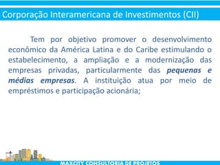 Tem por objetivo promover o desenvolvimento
econômico da América Latina e do Caribe estimulando o
estabelecimento, a ampliação e a modernização das
empresas privadas, particularmente das pequenas e
médias empresas. A instituição atua por meio de
empréstimos e participação acionária;
Corporação Interamericana de Investimentos (CII)
 