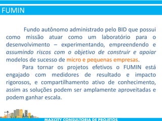 Fundo autônomo administrado pelo BID que possui
como missão atuar como um laboratório para o
desenvolvimento – experimentando, empreendendo e
assumindo riscos com o objetivo de construir e apoiar
modelos de sucesso de micro e pequenas empresas.
Para tornar os projetos efetivos o FUMIN está
engajado com medidores de resultado e impacto
rigorosos, e compartilhamento ativo de conhecimento,
assim as soluções podem ser amplamente aproveitadas e
podem ganhar escala.
FUMIN
 
