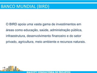 BANCO MUNDIAL (BIRD)
O BIRD apoia uma vasta gama de investimentos em
áreas como educação, saúde, administração pública,
infraestrutura, desenvolvimento financeiro e do setor
privado, agricultura, meio ambiente e recursos naturais.
 