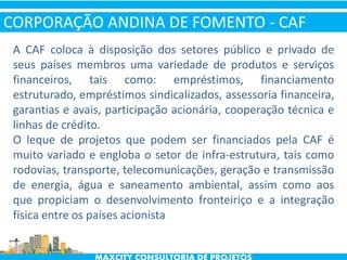 A CAF coloca à disposição dos setores público e privado de
seus países membros uma variedade de produtos e serviços
financeiros, tais como: empréstimos, financiamento
estruturado, empréstimos sindicalizados, assessoria financeira,
garantias e avais, participação acionária, cooperação técnica e
linhas de crédito.
O leque de projetos que podem ser financiados pela CAF é
muito variado e engloba o setor de infra-estrutura, tais como
rodovias, transporte, telecomunicações, geração e transmissão
de energia, água e saneamento ambiental, assim como aos
que propiciam o desenvolvimento fronteiriço e a integração
física entre os países acionista
CORPORAÇÃO ANDINA DE FOMENTO - CAF
 