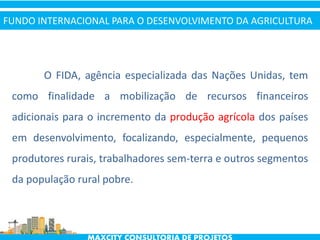 O FIDA, agência especializada das Nações Unidas, tem
como finalidade a mobilização de recursos financeiros
adicionais para o incremento da produção agrícola dos países
em desenvolvimento, focalizando, especialmente, pequenos
produtores rurais, trabalhadores sem-terra e outros segmentos
da população rural pobre.
FUNDO INTERNACIONAL PARA O DESENVOLVIMENTO DA AGRICULTURA
 