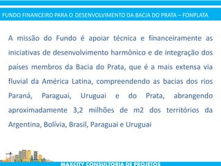 A missão do Fundo é apoiar técnica e financeiramente as
iniciativas de desenvolvimento harmônico e de integração dos
países membros da Bacia do Prata, que é a mais extensa via
fluvial da América Latina, compreendendo as bacias dos rios
Paraná, Paraguai, Uruguai e do Prata, abrangendo
aproximadamente 3,2 milhões de m2 dos territórios da
Argentina, Bolívia, Brasil, Paraguai e Uruguai
FUNDO FINANCEIRO PARA O DESENVOLVIMENTO DA BACIA DO PRATA – FONPLATA
 