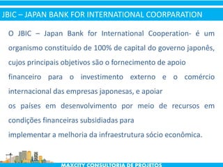 O JBIC – Japan Bank for International Cooperation- é um
organismo constituído de 100% de capital do governo japonês,
cujos principais objetivos são o fornecimento de apoio
financeiro para o investimento externo e o comércio
internacional das empresas japonesas, e apoiar
os países em desenvolvimento por meio de recursos em
condições financeiras subsidiadas para
implementar a melhoria da infraestrutura sócio econômica.
JBIC – JAPAN BANK FOR INTERNATIONAL COORPARATION
 