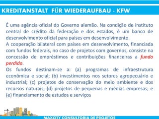 É uma agência oficial do Governo alemão. Na condição de instituto
central de crédito da federação e dos estados, é um banco de
desenvolvimento oficial para países em desenvolvimento.
A cooperação bilateral com países em desenvolvimento, financiada
com fundos federais, no caso de projetos com governos, consiste na
concessão de empréstimos e contribuições financeiras a fundo
perdido.
Os fundos destinam-se a: (a) programas de infraestrutura
econômica e social; (b) investimentos nos setores agropecuário e
industrial; (c) projetos de conservação do meio ambiente e dos
recursos naturais; (d) projetos de pequenas e médias empresas; e
(e) financiamento de estudos e serviços
KREDITANSTALT FÜR WIEDERAUFBAU - KFW
 