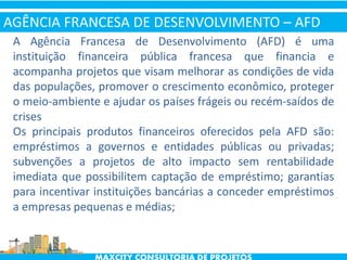 A Agência Francesa de Desenvolvimento (AFD) é uma
instituição financeira pública francesa que financia e
acompanha projetos que visam melhorar as condições de vida
das populações, promover o crescimento econômico, proteger
o meio-ambiente e ajudar os países frágeis ou recém-saídos de
crises
Os principais produtos financeiros oferecidos pela AFD são:
empréstimos a governos e entidades públicas ou privadas;
subvenções a projetos de alto impacto sem rentabilidade
imediata que possibilitem captação de empréstimo; garantias
para incentivar instituições bancárias a conceder empréstimos
a empresas pequenas e médias;
AGÊNCIA FRANCESA DE DESENVOLVIMENTO – AFD
 