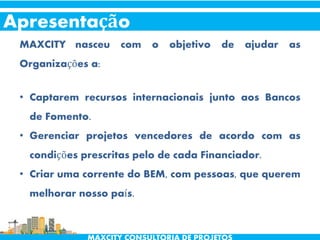 Apresentação
MAXCITY nasceu com o objetivo de ajudar as
Organizações a:
• Captarem recursos internacionais junto aos Bancos
de Fomento.
• Gerenciar projetos vencedores de acordo com as
condições prescritas pelo de cada Financiador.
• Criar uma corrente do BEM, com pessoas, que querem
melhorar nosso país.
 
