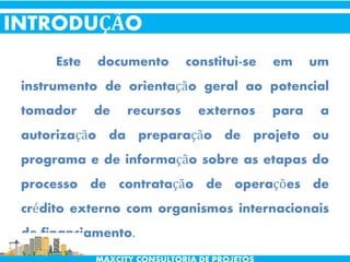 Este documento constitui-se em um
instrumento de orientação geral ao potencial
tomador de recursos externos para a
autorização da preparação de projeto ou
programa e de informação sobre as etapas do
processo de contratação de operações de
crédito externo com organismos internacionais
de financiamento.
INTRODUÇÃO
 