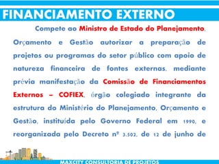 Compete ao Ministro de Estado do Planejamento,
Orçamento e Gestão autorizar a preparação de
projetos ou programas do setor público com apoio de
natureza financeira de fontes externas, mediante
prévia manifestação da Comissão de Financiamentos
Externos – COFIEX, órgão colegiado integrante da
estrutura do Ministério do Planejamento, Orçamento e
Gestão, instituída pelo Governo Federal em 1990, e
reorganizada pelo Decreto nº 3.502, de 12 de junho de
2000.
FINANCIAMENTO EXTERNO
 
