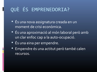 QUÈ ÉS EMPRENEDORIA?

 És una nova assignatura creada en un
  moment de crisi econòmica.
 És una aproximació al món laboral però amb
  un clar enfoc cap a la auto-ocupació.
 És una eina per empendre.
 Empendre és una actitut però també calen
  recursos.
 
