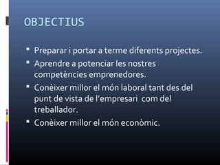 OBJECTIUS

 Preparar i portar a terme diferents projectes.
 Aprendre a potenciar les nostres
  competències emprenedores.
 Conèixer millor el món laboral tant des del
  punt de vista de l’empresari com del
  treballador.
 Conèixer millor el món econòmic.
 