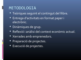 METODOLOGIA
 Teòriques seguint el contingut del llibre.
 Entrega d’activitats en format paper i
    electrònic.
   Dinàmiques de grup.
   Reflexió i anàlisi del context econòmic actual.
   Xerrades amb emprenedors.
   Preparació de projectes.
   Execució de projectes.
 