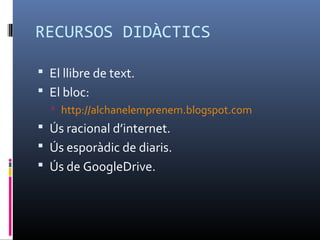 RECURSOS DIDÀCTICS

 El llibre de text.
 El bloc:
   http://alchanelemprenem.blogspot.com
 Ús racional d’internet.
 Ús esporàdic de diaris.
 Ús de GoogleDrive.
 