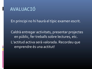 AVALUACIÓ

En principi no hi haurà el típic examen escrit.

Caldrà entregar activitats, presentar projectes
  en públic, fer treballs sobre lectures, etc.
L’actitud activa serà valorada. Recordeu que
  emprendre és una actitut!
 