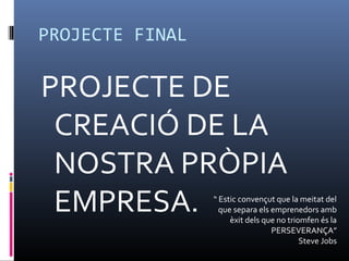 PROJECTE FINAL

PROJECTE DE
 CREACIÓ DE LA
 NOSTRA PRÒPIA
 EMPRESA.        “ Estic convençut que la meitat del
                   que separa els emprenedors amb
                      èxit dels que no triomfen és la
                                  PERSEVERANÇA”
                                           Steve Jobs
 