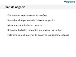 Plan de negocio
• Proceso que experimentan los dueños
• Se analiza el negocio desde todos sus aspectos
• Mejor entendimiento del negocio
• Responde todas las preguntas que un inversor se hace
• Es la base para el material de apoyo de las siguientes etapas
 