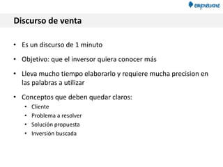 Discurso de venta
• Es un discurso de 1 minuto
• Objetivo: que el inversor quiera conocer más
• Lleva mucho tiempo elaborarlo y requiere mucha precision en
las palabras a utilizar
• Conceptos que deben quedar claros:
• Cliente
• Problema a resolver
• Solución propuesta
• Inversión buscada
 