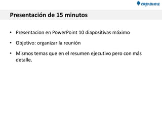 Presentación de 15 minutos
• Presentacion en PowerPoint 10 diapositivas máximo
• Objetivo: organizar la reunión
• Mismos temas que en el resumen ejecutivo pero con más
detalle.
 