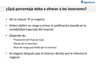 ¿Qué porcentaje debo a ofrecer a los inversores?
• No se calcula  se negocia
• Deben definir un rango y armar la justificación basada en la
rentabilidad esperada del inversor
• Depende de:
- Proyección del Flujo de Caja
- Monto de la inversión
- Nivel de riesgo percibido por el inversor
• Se negocia después que el inversor decida que le interesa el
negocio
 