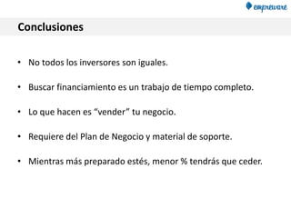 Conclusiones
• No todos los inversores son iguales.
• Buscar financiamiento es un trabajo de tiempo completo.
• Lo que hacen es “vender” tu negocio.
• Requiere del Plan de Negocio y material de soporte.
• Mientras más preparado estés, menor % tendrás que ceder.
 