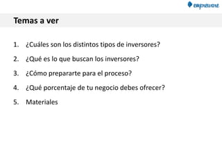 Temas a ver
1. ¿Cuáles son los distintos tipos de inversores?
2. ¿Qué es lo que buscan los inversores?
3. ¿Cómo prepararte para el proceso?
4. ¿Qué porcentaje de tu negocio debes ofrecer?
5. Materiales
 