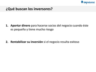 ¿Qué buscan los inversores?
1. Aportar dinero para hacerse socios del negocio cuando éste
es pequeño y tiene mucho riesgo
2. Rentabilizar su inversión si el negocio resulta exitoso
 