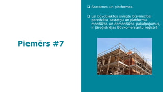 Piemērs #7
❑ Sastatnes un platformas.
❑ Lai būvobjektos sniegtu būvniecībai
paredzētu sastatņu un platformu
montāžas un demontāžas pakalpojumus,
ir jāreģistrējas Būvkomersantu reģistrā.
 