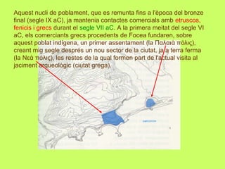 Aquest nucli de poblament, que es remunta fins a l'època del bronze
final (segle IX aC), ja mantenia contactes comercials amb etruscos,
fenicis i grecs durant el segle VII aC. A la primera meitat del segle VI
aC, els comerciants grecs procedents de Focea fundaren, sobre
aquest poblat indígena, un primer assentament (la Παλαι π λις),ὰ ό
creant mig segle després un nou sector de la ciutat, ja a terra ferma
(la Νε π λις), les restes de la qual formen part de l'actual visita alὰ ό
jaciment arqueològic (ciutat grega).
 