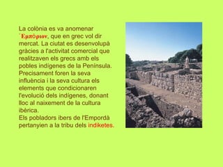 La colònia es va anomenar
᾿Εμπ ριονό , que en grec vol dir
mercat. La ciutat es desenvolupà
gràcies a l'activitat comercial que
realitzaven els grecs amb els
pobles indígenes de la Península.
Precisament foren la seva
influència i la seva cultura els
elements que condicionaren
l'evolució dels indígenes, donant
lloc al naixement de la cultura
ibèrica.
Els pobladors ibers de l'Empordà
pertanyien a la tribu dels indiketes.
 