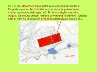 El 195 aC, Marc Porci Cató instal·là un campament militar a
Empúries que fou l'embrió d'una nova ciutat (ciutat romana),
creada a principis del segle I aC. En època de l'emperador
August, les ciutats grega i romana es van unir físicament i jurídica
sota el nom de Municipium Emporiae (darrer quart del s. I aC).
 