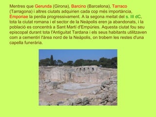 Mentres que Gerunda (Girona), Barcino (Barcelona), Tarraco
(Tarragona) i altres ciutats adquirien cada cop més importància,
Emporiae la perdia progressivament. A la segona meitat del s. III dC,
tota la ciutat romana i el sector de la Neàpolis eren ja abandonats, i la
població es concentrà a Sant Martí d'Empúries. Aquesta ciutat fou seu
episcopal durant tota l'Antiguitat Tardana i els seus habitants utilitzaven
com a cementiri l'àrea nord de la Neàpolis, on trobem les restes d'una
capella funerària.
 