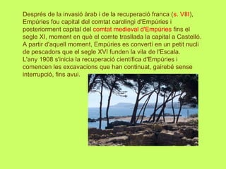Després de la invasió àrab i de la recuperació franca (s. VIII),
Empúries fou capital del comtat carolingi d'Empúries i
posteriorment capital del comtat medieval d'Empúries fins el
segle XI, moment en què el comte trasllada la capital a Castelló.
A partir d'aquell moment, Empúries es convertí en un petit nucli
de pescadors que el segle XVI funden la vila de l'Escala.
L'any 1908 s'inicia la recuperació científica d'Empúries i
comencen les excavacions que han continuat, gairebé sense
interrupció, fins avui.
 