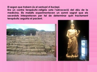 El segon que trobem és el santuari d’Asclepi.
Era un centre terapèutic-religiós sota l’advocació del déu de la
medicina. Els malalts experimentaven un somni sagrat que els
sacerdots interpretaven per tal de determinar quin tractament
terapèutic seguiria el pacient.
 