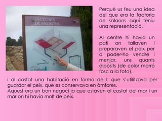 Perquè us feu una idea
                                      del que era la factoria
                                      de salaons aquí teniu
                                      una representació.

                                      Al centre hi havia un
                                      pati on tallaven i
                                      preparaven el peix per
                                      a poder-ho vendre i
                                      menjar,     uns   quants
                                      dipòsits (de color marró
                                      fosc a la foto),
i al costat una habitació en forma de L que s’utilitzava per
guardar el peix, que es conservava en àmfores.
Aquest era un bon negoci ja que estaven al costat del mar i un
mar on hi havia molt de peix.
 